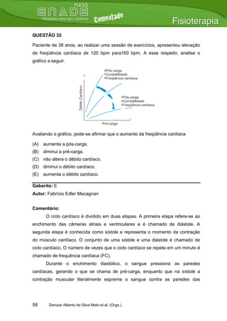 QUESTÃO 32

Paciente de 38 anos, ao realizar uma sessão de exercícios, apresentou elevação
de freqüência cardíaca de 120 bpm para160 bpm. A esse respeito, analise o
gráfico a seguir.




Avaliando o gráfico, pode-se afirmar que o aumento da freqüência cardíaca

(A)   aumenta a pós-carga.
(B)   diminui a pré-carga.
(C) não altera o débito cardíaco.
(D) diminui o débito cardíaco.
(E)   aumenta o débito cardíaco.

Gabarito: E
Autor: Fabrício Edler Macagnan


Comentário:
       O ciclo cardíaco é dividido em duas etapas. A primeira etapa refere-se ao
enchimento das câmeras atriais e ventriculares e é chamado de diástole. A
segunda etapa é conhecida como sístole e representa o momento da contração
do músculo cardíaco. O conjunto de uma sístole e uma diástole é chamado de
ciclo cardíaco. O número de vezes que o ciclo cardíaco se repete em um minuto é
chamado de frequência cardíaca (FC).
       Durante o enchimento diastólico, o sangue pressiona as paredes
cardíacas, gerando o que se chama de pré-carga, enquanto que na sístole a
contração muscular literalmente espreme o sangue contra as paredes das




58      Denizar Alberto da Silva Melo et al. (Orgs.)
 