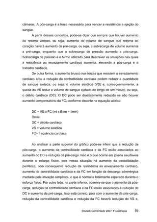 câmaras. A pós-carga é a força necessária para vencer a resistência a ejeção do
sangue.
      A partir desses conceitos, pode-se dizer que sempre que houver aumento
de retorno venoso, ou seja, aumento do volume de sangue que retorna ao
coração haverá aumento de pré-carga, ou seja, a sobrecarga de volume aumenta
a pré-carga, enquanto que a sobrecarga de pressão aumenta a pós-carga.
Sobrecarga de pressão é o termo utilizado para descrever as situações nas quais
a resistência ao esvaziamento cardíaco aumenta, elevando a pós-carga e o
trabalho cardíaco.
      De outra forma, o aumento brusco nas forças que resistem o esvaziamento
cardíaco e/ou a redução da contratilidade cardíaca podem reduzir a quantidade
de sangue ejetada, ou seja, o volume sistólico (VS) e, consequentemente, a
queda do VS reduz o volume de sangue ejetado ao longo de um minuto, ou seja,
o débito cardíaco (DC). O DC pode ser drasticamente reduzido se não houver
aumento compensatório da FC, conforme descrito na equação abaixo:


      DC = VS x FC (ml x Bpm = l/min)
      Onde:
      DC = débito cardíaco
      VS = volume sistólico
      FC= frequência cardíaca


      Ao analisar a parte superior do gráfico pode-se inferir que a redução da
pós-carga, o aumento da contratilidade cardíaca e da FC estão associados ao
aumento do DC e redução da pré-carga. Isso é o que ocorre em jovens saudáveis
durante o esforço físico, pois nessa situação há aumento da vasodilatação
periférica, com consequente redução da resistência ao esvaziamento cardíaco,
aumento da contratilidade cardíaca e da FC em função da descarga adrenérgica
mediada pela ativação simpática, o que é normal e totalmente esperado durante o
esforço físico. Por outro lado, na parte inferior, observa-se que o aumento da pós-
carga, redução da contratilidade cardíaca e da FC estão associados à redução do
DC e aumento da pré-carga. Isso está correto, pois com o aumento da pós-carga,
redução da contratilidade cardíaca e redução da FC haverá redução do VS e,


                                          ENADE Comentado 2007: Fisioterapia    59
 