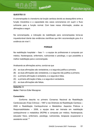 QUESTÃO 33

A coronariopatia é o transtorno da função cardíaca devido ao desequilíbrio entre a
função miocárdica e a capacidade dos vasos coronarianos em suprir o fluxo
suficiente para a função normal. Com base nessa informação, analise as
afirmações a seguir.


Na coronariopatia, a indicação da reabilitação para coronariopatas torna-se
inquestionável diante das evidências científicas que têm recomendação grau A e
evidência de nível 1.

                                       PORQUE

Na reabilitação hospitalar – fase 1 – a equipe de profissionais é composta por
médico, fisioterapeuta, enfermeiro, nutricionista e psicólogo, o que possibilita a
melhor reabilitação para o coronariopata.


Analisando as afirmações acima, conclui-se que

(A)   as duas afirmações são verdadeiras, e a segunda justifica a primeira.
(B)   as duas afirmações são verdadeiras, e a segunda não justifica a primeira.
(C) a primeira afirmação é verdadeira, e a segunda é falsa.
(D) a primeira afirmação é falsa, e a segunda é verdadeira.
(E)   as duas afirmações são falsas.

Gabarito: B
Autor: Fabrício Edler Macagnan


Comentário:
       Conforme descrito no primeiro Consenso Nacional de Reabilitação
Cardiovascular (Fase Crônica) – 1997 e nas Diretrizes de Reabilitação Cardíaca –
2005 e Reabilitação Cardiopulmonar e Metabólica: Aspectos Práticos e
Responsabilidades – 2006, a equipe deve ser treinada em reabilitação
cardiopulmonar e metabólica (RCPM) e composta por médico, fisioterapeuta,
educador físico, enfermeiro, psicólogo, nutricionista, terapeuta ocupacional e
assistente social.1,3


                                            ENADE Comentado 2007: Fisioterapia    61
 