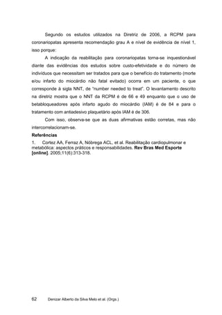 Segundo os estudos utilizados na Diretriz de 2006, a RCPM para
coronariopatas apresenta recomendação grau A e nível de evidência de nível 1,
isso porque:
      A indicação da reabilitação para coronariopatas torna-se inquestionável
diante das evidências dos estudos sobre custo-efetividade e do número de
indivíduos que necessitam ser tratados para que o benefício do tratamento (morte
e/ou infarto do miocárdio não fatal evitado) ocorra em um paciente, o que
corresponde à sigla NNT, de “number needed to treat”. O levantamento descrito
na diretriz mostra que o NNT da RCPM é de 66 e 49 enquanto que o uso de
betabloqueadores após infarto agudo do miocárdio (IAM) é de 84 e para o
tratamento com antiadesivo plaquetário após IAM é de 306.
      Com isso, observa-se que as duas afirmativas estão corretas, mas não
intercorrelacionam-se.
Referências
1.   Cortez AA, Ferraz A, Nóbrega ACL, et al. Reabilitação cardiopulmonar e
metabólica: aspectos práticos e responsabilidades. Rev Bras Med Esporte
[online]. 2005;11(6):313-318.




62      Denizar Alberto da Silva Melo et al. (Orgs.)
 