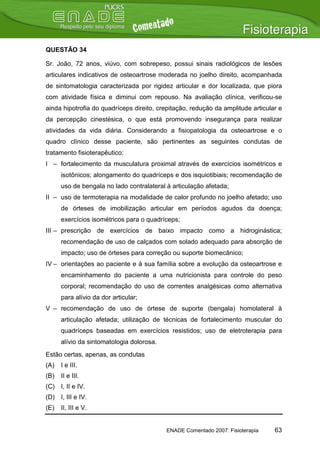 QUESTÃO 34

Sr. João, 72 anos, viúvo, com sobrepeso, possui sinais radiológicos de lesões
articulares indicativos de osteoartrose moderada no joelho direito, acompanhada
de sintomatologia caracterizada por rigidez articular e dor localizada, que piora
com atividade física e diminui com repouso. Na avaliação clínica, verificou-se
ainda hipotrofia do quadríceps direito, crepitação, redução da amplitude articular e
da percepção cinestésica, o que está promovendo insegurança para realizar
atividades da vida diária. Considerando a fisiopatologia da osteoartrose e o
quadro clínico desse paciente, são pertinentes as seguintes condutas de
tratamento fisioterapêutico:
I – fortalecimento da musculatura proximal através de exercícios isométricos e
      isotônicos; alongamento do quadríceps e dos isquiotibiais; recomendação de
      uso de bengala no lado contralateral à articulação afetada;
II – uso de termoterapia na modalidade de calor profundo no joelho afetado; uso
      de órteses de imobilização articular em períodos agudos da doença;
      exercícios isométricos para o quadríceps;
III – prescrição de exercícios de baixo impacto como a hidroginástica;
      recomendação de uso de calçados com solado adequado para absorção de
      impacto; uso de órteses para correção ou suporte biomecânico;
IV – orientações ao paciente e à sua família sobre a evolução da osteoartrose e
      encaminhamento do paciente a uma nutricionista para controle do peso
      corporal; recomendação do uso de correntes analgésicas como alternativa
      para alívio da dor articular;
V – recomendação de uso de órtese de suporte (bengala) homolateral à
      articulação afetada; utilização de técnicas de fortalecimento muscular do
      quadríceps baseadas em exercícios resistidos; uso de eletroterapia para
      alívio da sintomatologia dolorosa.
Estão certas, apenas, as condutas
(A)   I e III.
(B)   II e III.
(C) I, II e IV.
(D) I, III e IV.
(E)   II, III e V.


                                           ENADE Comentado 2007: Fisioterapia    63
 
