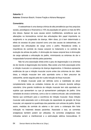 Gabarito: D
Autores: Emerson Boschi, Viviane Fração e Adriana Macagnan


Comentário:
      A osteoartrose é uma doença crônica de alta prevalência que traz prejuízos
sociais, psicológicos e financeiros a 10% da população em geral e a mais de 50%
dos idosos. Apesar de suas causas serem multifatoriais, acredita-se que as
alterações na biomecânica normal das articulações têm papel importante no
surgimento e na progressão da doença. Além disso, já é bem determinado o
efeito do excesso do peso corporal como uma das causas da osteoartrose, em
especial nas articulações de carga como o joelho. Ressalta-se então, a
importância do controle da massa corporal no tratamento e no controle da
evolução da artrose de joelho. A diminuição da massa corporal leva à diminuição
da carga aplicada a articulação do joelho, minimizando os sintomas de dor e
incapacidade funcional referido pelos pacientes.
      Não há uma associação direta entre o grau de degeneração e os sintomas
de dor devido à degeneração dos tecidos. Mas existe uma forte associação entre
a inibição muscular e a presença de doença degenerativa. A literatura apresenta
evidências de que a inibição muscular ocorre antes dos sintomas de dor. Além
disso, a inibição muscular tem sido apontada como o fator precursor da
osteoartrite, sendo seguido pela dor e pela redução da força muscular.
      A inibição muscular pode ser definida como a inabilidade de ativar
completamente todas as unidades motoras de um músculo durante esforço
voluntário; Uma grande incidência de inibição muscular tem sido apontada em
sujeitos que apresentam ou que já apresentaram patologias de joelho. Uma
variedade de sinais e sintomas, como a dor e o edema articular, são considerados
fatores que contribuem para a ocorrência de inibição muscular. Essa inibição
muscular está associada com a diminuição da capacidade de geração de força
muscular, em especial no quadríceps dos pacientes com artrose de joelho. Sendo
assim, medidas de controle do edema e dor como a crioterapia têm forte
indicação no tratameto desses pacientes. Associado a isso, as correntes
analgésicas também podem ser utilizadas. As correntes analgésicas mais
indicadas seriam a interferencial e a estimulação elétrica transcutânea. O


64      Denizar Alberto da Silva Melo et al. (Orgs.)
 