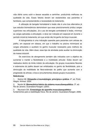 vida diária como subir e descer escadas e caminhar, produzindo melhoras na
qualidade de vida. Esses fatores devem ser esclarecidos aos pacientes e
familiares, que compreenderão a necessidade do tratamento.
      A utilização de bengala homolateral a lesão não é uma boa alternativa já
que estudos biomecânicos demonstram que esse posicionamento produz cargas
superiores nas articulações. Já o uso de bengala contralateral à lesão, minimiza
as cargas aplicadas a articulação, e deve ser indicada em especial em durante o
período inicial do tratamento, em que ainda não há ganho de força muscular.
      A hidroginástica é uma indicação coerente para pacientes com artrose de
joelho, em especial em obesos, em que o trabalho na piscina minimizará as
cargas articulares e auxiliará no ganho muscular necessário para melhora da
qualidade de vida. Além disso, esse tipo de atividade pode auxiliar na diminuição
da massa corporal.
      Os exercícios de alongamento também são indicados com o objetivo de
aumentar e manter a flexibilidade e a mobilidade articular. Estes devem ser
realizados dentro do limite indolor da articulação. Os grupos musculares flexores
e extensores do joelho devem ser enfatizados no ganho de flexibilidade, pois a
diminuição da mobilidade de flexo-extensão do joelho que aumenta com a
progressão da artrose, e leva a encurtamentos desses grupos musculares.
Referências
1.   Sizinio HK. Ortopedia e traumatologia: princípios e prática. 4ª. ed. Porto
Alegre: Artmed: 2009.
2.   Nordin M. Biomecânica básica do sistema musculoesquelético. 3ª. ed.
Rio de Janeiro: Guanabara Koogan; c2003.
3.   Neumann DA. Cinesiologia do aparelho musculoesquelético:
fundamentos para a reabilitação física. Rio de Janeiro: Guanabara Koogan; 2006.




66      Denizar Alberto da Silva Melo et al. (Orgs.)
 