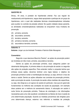 QUESTÃO 35

Dirceu, 45 anos, é portador de hipertensão arterial. Faz uso regular de
medicamento anti-hipertensivo, segue dieta apropriada e participa de um grupo de
hipertensos, com o qual são realizadas técnicas cinesioterapêuticas indicadas
para auxiliar no controle da pressão arterial. No quadro relatado desse paciente,
as atividades cinesioterapêuticas realizadas se enquadram no(s) nível(eis) de
prevenção

(A)   primária, somente.
(B)   secundária, somente.
(C) terciária, somente.
(D) primária e terciária, somente.
(E)   secundária e terciária, somente.

Gabarito: B
Autores: Jorge Luiz de Andrade Trindade e Fabrício Edler Macagnan


Comentário:
       Segundo o que descreve Maurício Pereira1, as ações de prevenção podem
ser divididas em três níveis: primária, secundária e terciária.
       Dentre as ações de prevenção primária, duas categorias podem ser
claramente distinguidas. A primeira delas é a de promoção da saúde e a segunda
são ações de proteção específica. Para entender melhor a proposta teórica que
embasa essas ações, devemos lembrar uma regra básica: o objetivo da
prevenção primária é evitar a manifestação da doença, ou seja, diminuir o risco de
danos a saúde. Dentre as ações utilizadas nas condutas de prevenção primária,
está a promoção da saúde. A promoção da saúde utiliza medidas não específicas,
ou seja, não dirige-se a um agravo de saúde em particular, mas que em geral são
fundamentais na melhoria das condições de saúde da população. Um exemplo
disso poderia ser a melhoria do saneamento básico. A educação em saúde é
outra forma de prevenção primária. Trata-se de orientação e de informações
necessárias para uma vida saudável, considerando os fatores de risco à saúde de
uma determinada população. Quando as medidas preventivas são dirigidas para
uma determinada doença, estamos nos referindo a medidas de proteção



                                            ENADE Comentado 2007: Fisioterapia   67
 