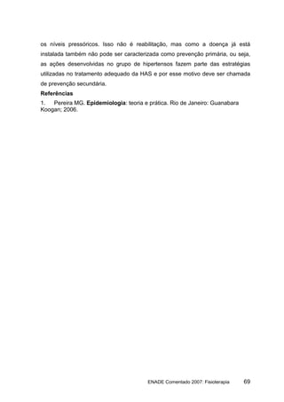 os níveis pressóricos. Isso não é reabilitação, mas como a doença já está
instalada também não pode ser caracterizada como prevenção primária, ou seja,
as ações desenvolvidas no grupo de hipertensos fazem parte das estratégias
utilizadas no tratamento adequado da HAS e por esse motivo deve ser chamada
de prevenção secundária.
Referências
1.  Pereira MG. Epidemiologia: teoria e prática. Rio de Janeiro: Guanabara
Koogan; 2006.




                                        ENADE Comentado 2007: Fisioterapia   69
 