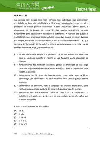 QUESTÃO 36

As quedas nos idosos são mais comuns nos indivíduos que apresentam
mobilidade ao lado de instabilidade e têm sido consideradas como um sério
problema de saúde pública relacionado a essa população. Sendo assim, a
abordagem da fisioterapia na prevenção das quedas nos idosos torna-se
fundamental para a garantia de sua saúde e autonomia. A etiologia das quedas é
multifatorial e um programa fisioterapêutico preventivo deverá envolver diversas
estratégias, entre elas uma avaliação cuidadosa e uma intervenção eficaz. No que
se refere à intervenção fisioterapêutica voltada especificamente para evitar que as
quedas aconteçam, o programa deve incluir:


I − fortalecimento dos membros superiores, porque são elementos essenciais
      para o equilíbrio durante a marcha e sua fraqueza pode ocasionar as
      quedas;
II − fortalecimento dos membros inferiores, porque a diminuição de sua força
      muscular, própria do processo de envelhecimento, reduz a capacidade para
      resistir às quedas;
III − treinamento de técnicas de levantamento, para evitar que o idoso
      permaneça por longo tempo no chão se sofrer uma queda quando estiver
      sozinho;
IV − treinamento de equilíbrio, com a utilização de técnicas específicas, para
      melhorar a capacidade postural do idoso reduzindo o risco de quedas;
V − verificação dos medicamentos utilizados pelo idoso e suspensão ou
      substituição daqueles que podem ser os responsáveis pelas alterações que
      o levam às quedas.


Estão corretas, apenas, as afirmações

(A)   I e III.
(B)   II e IV.
(C) I, II e III.
(D) I, III e V.
(E)   II, IV e V.



70        Denizar Alberto da Silva Melo et al. (Orgs.)
 