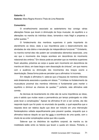 Gabarito: B
Autoras: Mara Regina Knorst e Thais de Lima Resende


Comentário:
      O envelhecimento associado ao sedentarismo traz consigo várias
alterações físicas que levam à diminuição da força muscular, do equilíbrio e a
alterações na marcha do indivíduo idoso, tornando-o mais frágil e propenso a
sofrer quedas.1,2
      O fortalecimento dos membros superiores é parte importante do
atendimento ao idoso, dada a sua importância para o desenvolvimento das
atividades de vida diária e manutenção da independência funcional.1,2 Entretanto,
na marcha normal eles não podem ser considerados elementos essenciais, uma
vez que o movimento dos braços acontece em decorrência do movimento
rotacional dos ombros.3 Em idosos pode-se perceber que os membros superiores
ficam aduzidos, próximos ao corpo e quase sem movimento em decorrência da
marcha em bloco, em base larga e sem dissociação de cinturas1, em que mesmo
com a ausência ou diminuição dos movimentos dos braços ocorre a
deambulação. Dessa forma pode-se perceber que a afirmativa I é incorreta.
      Em relação à afirmativa II, sabe-se que a fraqueza de membros inferiores
está diretamente associada a quedas em idosos.1,2 A ênfase no fortalecimento da
musculatura proximal dos membros inferiores é fundamental para manter o
equilíbrio e diminuir as chances de quedas,1,2 portanto, esta afirmativa está
correta.
      As técnicas de levantamento do chão são de suma importância ao idoso,
pois é sabido que muitas vezes a permanência por tempo prolongado no chão
pode levar a complicações.1 Apesar da afirmativa III em si ser correta, ela não
responde àquilo que foi posto no enunciado da questão, o qual especifica que a
resposta deve ser relativa àquilo que deve ser incluído em uma intervenção
fisioterapêutica voltada especificamente para prevenir quedas, enquanto que a
afirmativa trata-se daquilo se que faz após a ocorrência de uma queda, com o
intuito de se evitar complicações outras que não a queda.
      Sabe-se que os distúrbios do equilíbrio corporal, da marcha ou da
mobilidade estão entre os fatores que levam a queda em idosos. Portanto, o


                                         ENADE Comentado 2007: Fisioterapia   71
 