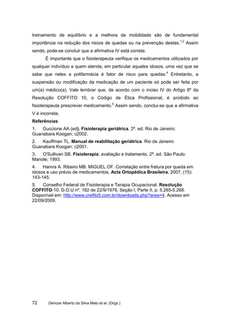 treinamento de equilíbrio e a melhora da mobilidade são de fundamental
importância na redução dos riscos de quedas ou na prevenção destas.1,2 Assim
sendo, pode-se concluir que a afirmativa IV está correta.
      É importante que o fisioterapeuta verifique os medicamentos utilizados por
qualquer indivíduo a quem atenda, em particular aqueles idosos, uma vez que se
sabe que neles a polifarmácia é fator de risco para quedas.4 Entretanto, a
suspensão ou modificação da medicação de um paciente só pode ser feita por
um(a) médico(a). Vale lembrar que, de acordo com o inciso IV do Artigo 8º da
Resolução COFFITO 10, o Código de Ética Profissional, é proibido ao
fisioterapeuta prescrever medicamento.5 Assim sendo, conclui-se que a afirmativa
V é incorreta.
Referências
1.  Guccione AA (ed). Fisioterapia geriátrica. 2ª. ed. Rio de Janeiro:
Guanabara Koogan; c2002.
2.  Kauffman TL. Manual de reabilitação geriátrica. Rio de Janeiro:
Guanabara Koogan; c2001.
3.  O'Sullivan SB. Fisioterapia: avaliação e tratamento. 2ª. ed. São Paulo:
Manole; 1993.
4.   Hamra A. Ribeiro MB. MIGUEL OF. Correlação entre fratura por queda em
idosos e uso prévio de medicamentos. Acta Ortopédica Brasileira, 2007; (15):
143-145.
5.   Conselho Federal de Fisioterapia e Terapia Ocupacional. Resolução
COFFITO-10. D.O.U nº. 182 de 22/9/1978, Seção I, Parte II, p. 5.265-5.268.
Disponível em: http://www.crefito5.com.br/downloads.php?area=4. Acesso em
22/09/2009.




72      Denizar Alberto da Silva Melo et al. (Orgs.)
 