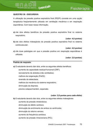 QUESTÃO 38 - DISCURSIVA

A utilização da pressão positiva expiratória final (PEEP) consiste em uma opção
terapêutica freqüentemente utilizada em ventilação mecânica e em respiração
espontânea. Com base nessa informação,


a) cite dois efeitos benéficos da pressão positiva expiratória final no sistema
  respiratório;
                                                                (valor: 4,0 pontos)
b) cite dois efeitos indesejáveis da pressão positiva expiratória final no sistema
  cardiovascular;
                                                                (valor: 4,0 pontos)
c) cite duas patologias em que a pressão positiva em respiração espontânea é
  utilizada.
                                                                (valor: 2,0 pontos)

Padrão de resposta:

a) O estudante deverá citar dois, entre os seguintes efeitos benéficos:
      aumento da capacidade residual funcional (CRF);
      recrutamento de alvéolos (não ventilados);
      melhora da oxigenação (PaO2);
      reversão da atelectasia;
      melhora da mecânica do sistema respiratório;
      diminuição da dispneia;
      previne colapso/mantém, expansão.


                                              (valor: 2,0 pontos para cada efeito)
b) O estudante deverá citar dois, entre os seguintes efeitos indesejáveis:
      aumento da pressão intratorácica;
      diminuição do débito cardíaco;
      diminuição de enchimento de ambos os ventrículos;
      diminuição do retorno venoso;
      aumento da frequência cardíaca;
      aumento da pressão intracraniana (PIC);


                                          ENADE Comentado 2007: Fisioterapia    75
 