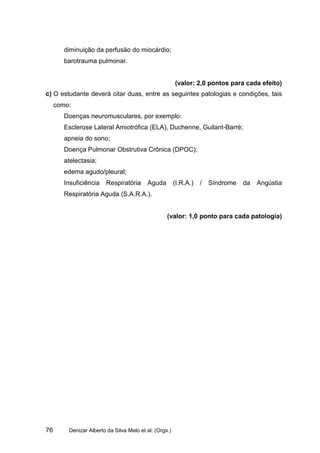 diminuição da perfusão do miocárdio;
        barotrauma pulmonar.


                                                        (valor: 2,0 pontos para cada efeito)
c) O estudante deverá citar duas, entre as seguintes patologias e condições, tais
     como:
        Doenças neuromusculares, por exemplo:
        Esclerose Lateral Amiotrófica (ELA), Duchenne, Guilant-Barré;
        apneia do sono;
        Doença Pulmonar Obstrutiva Crônica (DPOC);
        atelectasia;
        edema agudo/pleural;
        Insuficiência   Respiratória      Aguda         (I.R.A.)   /   Síndrome   da   Angústia
        Respiratória Aguda (S.A.R.A.).


                                                   (valor: 1,0 ponto para cada patologia)




76       Denizar Alberto da Silva Melo et al. (Orgs.)
 