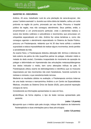 QUESTÃO 39 - DISCURSIVA

Antônio, 45 anos, trabalhador rural de uma plantação de cana-de-açúcar, não
possui “carteira assinada” e, durante sua rotina diária de trabalho, sofreu um corte
profundo na região do punho, provocado por seu facão. Procurou o hospital
público da região, mas não conseguiu atendimento. Seus patrões, então, o
encaminharam a um pronto-socorro particular, onde o plantonista realizou a
sutura dos tecidos cutâneos e subcutâneos e recomendou que procurasse um
ortopedista especializado em mão. Antônio fez várias tentativas e, como não
conseguiu agendar o atendimento especializado no Sistema de Saúde Público,
procurou um Fisioterapeuta, relatando que há 30 dias havia sofrido o acidente
supracitado e estava impossibilitado de realizar alguns movimentos, tendo perdido
a sensibilidade da mão.
Ao exame físico, o Fisioterapeuta detectou alteração tátil, térmica e dolorosa do
lado externo da palma da mão (superfície palmar do polegar, indicador médio e
metade do dedo anular). Constatou incapacidade do movimento de oposição do
polegar e deformidade em hiperextensão das articulações metacarpofalangianas
dos dedos indicador e médio, bem como alterações tróficas da pele. O
Fisioterapeuta utilizou exame de eletrodiagnóstico e identificou que os músculos
responsáveis por tais movimentos não eram faradizáveis, havendo aumento na
reobase e cronaxia, o que caracteriza lesão nervosa.
Mediante os resultados obtidos na avaliação, o Fisioterapeuta concluiu tratar-se
de uma lesão nervosa e reencaminhou Antônio a um Centro de Especialidades
Médicas, vinculado ao Sistema Único de Saúde (SUS), para possível reparação
cirúrgica do nervo.
Considerando as informações apresentadas no caso em foco,

a) identifique, de forma objetiva, o tipo de lesão nervosa apresentada pelo
  paciente;
                                                                   (valor: 1,0 ponto)
b) supondo que o médico opte pela cirurgia, indique três objetivos de tratamento
  fisioterapêutico e duas orientações para a fase pré-cirúrgica;
                                                                (valor: 5,0 pontos)




                                          ENADE Comentado 2007: Fisioterapia      77
 