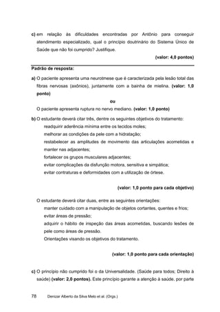 c) em relação às dificuldades encontradas por Antônio para conseguir
     atendimento especializado, qual o princípio doutrinário do Sistema Único de
     Saúde que não foi cumprido? Justifique.
                                                                        (valor: 4,0 pontos)

Padrão de resposta:

a) O paciente apresenta uma neurotmese que é caracterizada pela lesão total das
     fibras nervosas (axônios), juntamente com a bainha de mielina. (valor: 1,0
     ponto)
                                                 ou
     O paciente apresenta ruptura no nervo mediano. (valor: 1,0 ponto)

b) O estudante deverá citar três, dentre os seguintes objetivos do tratamento:
        readquirir aderência mínima entre os tecidos moles;
        melhorar as condições da pele com a hidratação;
        restabelecer as amplitudes de movimento das articulações acometidas e
        manter nas adjacentes;
        fortalecer os grupos musculares adjacentes;
        evitar complicações da disfunção motora, sensitiva e simpática;
        evitar contraturas e deformidades com a utilização de órtese.


                                                      (valor: 1,0 ponto para cada objetivo)

     O estudante deverá citar duas, entre as seguintes orientações:
        manter cuidado com a manipulação de objetos cortantes, quentes e frios;
        evitar áreas de pressão;
        adquirir o hábito de inspeção das áreas acometidas, buscando lesões de
        pele como áreas de pressão.
        Orientações visando os objetivos do tratamento.


                                                  (valor: 1,0 ponto para cada orientação)


c) O princípio não cumprido foi o da Universalidade. (Saúde para todos; Direito à
     saúde) (valor: 2,0 pontos). Este princípio garante a atenção à saúde, por parte


78        Denizar Alberto da Silva Melo et al. (Orgs.)
 