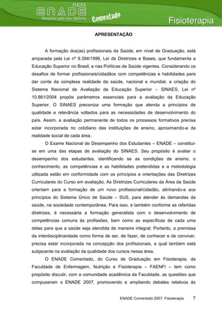 APRESENTAÇÃO


      A formação dos(as) profissionais da Saúde, em nível de Graduação, está
amparada pela Lei nº 9.394/1996, Lei de Diretrizes e Bases, que fundamenta a
Educação Superior no Brasil, e nas Políticas de Saúde vigentes. Considerando os
desafios de formar profissionais/cidadãos com competências e habilidades para
dar conta da complexa realidade da saúde, nacional e mundial, a criação do
Sistema Nacional de Avaliação da Educação Superior – SINAES, Lei nº
10.861/2004 propõe parâmetros essenciais para a avaliação da Educação
Superior. O SINAES preconiza uma formação que atenda a princípios de
qualidade e relevância voltados para as necessidades de desenvolvimento do
país. Assim, a avaliação permanente de todos os processos formativos precisa
estar incorporada no cotidiano das instituições de ensino, aproximando-a da
realidade social de cada área.
      O Exame Nacional de Desempenho dos Estudantes – ENADE – constitui-
se em uma das etapas de avaliação do SINAES. Seu propósito é avaliar o
desempenho dos estudantes, identificando se as condições de ensino, o
conhecimento, as competências e as habilidades pretendidas e a metodologia
utilizada estão em conformidade com os princípios e orientações das Diretrizes
Curriculares do Curso em avaliação. As Diretrizes Curriculares da Área da Saúde
orientam para a formação de um novo profissional/cidadão, alinhando-a aos
princípios do Sistema Único de Saúde – SUS, para atender às demandas da
saúde, na sociedade contemporânea. Para isso, e também conforme as referidas
diretrizes, é necessária a formação generalista com o desenvolvimento de
competências comuns às profissões, bem como as específicas de cada uma
delas para que a saúde seja atendida de maneira integral. Portanto, a premissa
da interdisciplinaridade como forma de ser, de fazer, de conhecer e de conviver,
precisa estar incorporada na concepção dos profissionais, a qual também está
subjacente na avaliação da qualidade dos cursos nessa área.
      O ENADE Comentado, do Curso de Graduação em Fisioterapia, da
Faculdade de Enfermagem, Nutrição e Fisioterapia – FAENFI – tem como
propósito discutir, com a comunidade acadêmica da Faculdade, as questões que
compuseram o ENADE 2007, promovendo e ampliando debates relativos às


                                           ENADE Comentado 2007: Fisioterapia   7
 