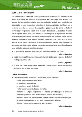 QUESTÃO 40 - DISCURSIVA

Um Fisioterapeuta da equipe do Programa Saúde da Família faz visita domiciliar
ao paciente Celso, de 59 anos, acometido de AVE hemorrágico há 4 anos, com
quadro de hemiplegia à direita, sem comunicação verbal, sem condições de
locomoção e com freqüentes episódios de broncoaspiração. Verificou que o
paciente encontra-se, apesar de asseado e posicionado de forma confortável,
com infecção respiratória e com risco de úlcera de decúbito. A cuidadora de Celso
é sua esposa, de 54 anos, que relatou ao Fisioterapeuta que parou de trabalhar
há 4 anos porque precisou se dedicar intensivamente aos cuidados com o marido.
A família, atualmente, vive apenas da renda do benefício de Celso, e a cuidadora
relatou, ainda, que a maior parte de seu dia-a-dia está voltada para a assistência
ao marido, sentindo muita falta de momentos de descanso e lazer. Com base no
caso relatado, responda aos itens a seguir.
a) Indique quatro objetivos da abordagem do Fisioterapeuta com Celso.
                                                                (valor: 4,0 pontos)
b) A abordagem do Fisioterapeuta deve incluir atividades com a esposa de Celso?
     Justifique sua resposta.
                                                                (valor: 3,0 pontos)
c) Indique três procedimentos que podem ser realizados para evitar o surgimento
     de úlceras de decúbito em Celso.
                                                                (valor: 3,0 pontos)
Padrão de resposta:
a) O estudante deverá citar quatro, entre os seguintes objetivos:
         avaliar as sequelas da hemiplegia;
         as condições respiratórias;
         as condições gerais do Celso;
         avaliar e orientar condições de domicílio;
         melhorar a função respiratória e motora (desobstrução e expansão
         pulmonar, ganho de força muscular e de arco de movimentos);
         prevenir contraturas, deformidades, úlceras de decúbito, broncoaspiração;
         promover a independência de Celso, na medida do possível.
         Orientar / treinar a esposa quanto aos cuidados.
                                                                (valor: 2,0 pontos)

80        Denizar Alberto da Silva Melo et al. (Orgs.)
 