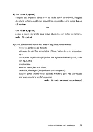 b) Sim, (valor: 1,0 ponto)
  a esposa está exposta a sérios riscos de saúde, como, por exemplo, afecções
  da coluna vertebral, problemas circulatórios, depressão, entre outros. (valor:
  2,0 pontos)
                                        ou
  Sim, (valor: 1,0 ponto)
  porque a saúde da família deve incluir atividades com todos os membros.
  (valor: 2,0 pontos)


c) O estudante deverá indicar três, entre os seguintes procedimentos:
      mudanças periódicas de decúbito;
      utilização de colchões apropriados (d’água, “caixa de ovo”, pneumático,
      etc.);
      utilização de dispositivos apropriados nas regiões suscetíveis (boias, luvas
      com água, etc.);
      cinesioterapia ;
      assepsia nas regiões suscetíveis;
      calor local, massagem (nos pontos de pressão apenas);
      cuidados gerais (manter lençol esticado, hidratar a pele, não usar roupas
      apertadas, orientar a família/cuidadora).
                                     (valor: 1,0 ponto para cada procedimento)




                                          ENADE Comentado 2007: Fisioterapia   81
 