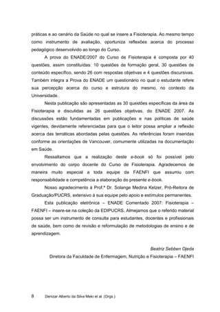 práticas e ao cenário da Saúde no qual se insere a Fisioterapia. Ao mesmo tempo
como instrumento de avaliação, oportuniza reflexões acerca do processo
pedagógico desenvolvido ao longo do Curso.
      A prova do ENADE/2007 do Curso de Fisioterapia é composta por 40
questões, assim constituídas: 10 questões de formação geral, 30 questões de
conteúdo específico, sendo 26 com respostas objetivas e 4 questões discursivas.
Também integra a Prova do ENADE um questionário no qual o estudante refere
sua percepção acerca do curso e estrutura do mesmo, no contexto da
Universidade.
      Nesta publicação são apresentadas as 30 questões específicas da área da
Fisioterapia e discutidas as 26 questões objetivas, do ENADE 2007. As
discussões estão fundamentadas em publicações e nas políticas de saúde
vigentes, devidamente referenciadas para que o leitor possa ampliar a reflexão
acerca das temáticas abordadas pelas questões. As referências foram inseridas
conforme as orientações de Vancouver, comumente utilizadas na documentação
em Saúde.
      Ressaltamos que a realização deste e-book só foi possível pelo
envolvimento do corpo docente do Curso de Fisioterapia. Agradecemos de
maneira muito especial a toda equipe da FAENFI que assumiu com
responsabilidade e competência a elaboração do presente e-book.
      Nosso agradecimento à Prof.ª Dr. Solange Medina Ketzer, Pró-Reitora de
Graduação/PUCRS, extensivo à sua equipe pelo apoio e estímulos permanentes.
      Esta publicação eletrônica – ENADE Comentado 2007: Fisioterapia –
FAENFI – insere-se na coleção da EDIPUCRS. Almejamos que o referido material
possa ser um instrumento de consulta para estudantes, docentes e profissionais
de saúde, bem como de revisão e reformulação de metodologias de ensino e de
aprendizagem.


                                                         Beatriz Sebben Ojeda
        Diretora da Faculdade de Enfermagem, Nutrição e Fisioterapia – FAENFI




8     Denizar Alberto da Silva Melo et al. (Orgs.)
 