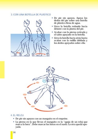 3. CON UNA BOTELLA DE PLÁSTICO
                                         De pie sin apoyos. Apoya los
                                         dedos del pie sobre una botella
                                         de plástico llena de agua.
                                         Lleva la botella rodando hacia
                                         delante con la planta del pie.
                                         Acabar con la pierna estirada y
                                         el talón apoyado en la botella.
                                         Lleva la botella hacia atrás hasta
                                         acabar con la rodilla doblada y
                                         los dedos apoyados sobre ella.




4. EL RELOJ
     De pie sin apoyos con un manguito en el empeine.
     La pierna en la que llevas el manguito es la "aguja de un reloj que
     marca la hora". Debe marcar las horas en el suelo. La otra queda apo-
     yada.

  14
 