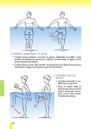 3. CAMINAR “BARRIENDO” EL AGUA
     Camina hacia delante. Levanta la pierna doblando la rodilla y haz
     media circunferencia de fuera a dentro, arrastrando el agua con la
     parte interior del muslo.
     Camina hacia atrás. Haz media circunferencia de dentro hacia fuera
     barriendo el agua con la parte externa del muslo.


                                           4. CAMINAR CON UN
                                              BALÓN
                                                Camina elevando la ro-
                                                dilla hacia el pecho.
                                                Pasa el balón bajo la
                                                pierna que elevas con la
                                                mano contraria. Recó-
                                                gela con la otra mano.
                                                Cambia de pierna.




  18
 