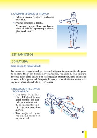 5. CAMINAR GIRANDO EL TRONCO
     Enlaza manos al frente con los brazos
     estirados.
     Avanza elevando la rodilla.
     Al mismo tiempo lleva los brazos
     hacia el lado de la pierna que elevas,
     girando el tronco.




ESTIRAMIENTOS

CON AYUDA
(para casos de espasticidad)

En casos de espasticidad se buscará aligerar tu sensación de peso,
haciéndote flotar con flotadores y manguitos, relajando tu musculatura.
Se debe tener claro cuáles son los músculos espásticos, para colocarlos
en contra de la gravedad. Después de esto, con movimientos lentos y rít-
micos se irán estirando dichos músculos.

1. RELAJACIÓN FLOTANDO
   BOCA ARRIBA
     Colocarse en la posi-
     ción del ejercicio con
     igual nombre del apar-
     tado de reeducación.
     Tu acompañante relaja-
     rá tu tronco con giros
     suaves.
     Tras relajar el tronco,
     relajará las zonas con
     espasticidad.




                                                                   19
 