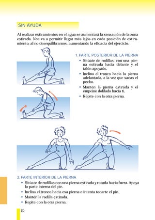 SIN AYUDA

Al realizar estiramientos en el agua se aumentará la sensación de la zona
estirada. Nos va a permitir llegar más lejos en cada posición de estira-
miento, al no desequilibrarnos, aumentando la eficacia del ejercicio.


                                    1. PARTE POSTERIOR DE LA PIERNA
                                         Sitúate de rodillas, con una pier-
                                         na estirada hacia delante y el
                                         talón apoyado.
                                         Inclina el tronco hacia la pierna
                                         adelantada, a la vez que sacas el
                                         pecho.
                                         Mantén la pierna estirada y el
                                         empeine doblado hacia ti.
                                         Repite con la otra pierna.




2. PARTE INTERIOR DE LA PIERNA
     Sitúate de rodillas con una pierna estirada y rotada hacia fuera. Apoya
     la parte interna del pie.
     Inclina el tronco hacia esa pierna e intenta tocarte el pie.
     Mantén la rodilla estirada.
     Repite con la otra pierna.

  20
 