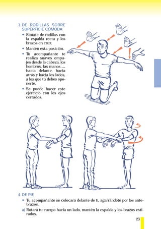 3. DE RODILLAS SOBRE
   SUPERFICIE CÓMODA
     Sitúate de rodillas con
     la espalda recta y los
     brazos en cruz.
     Mantén esta posición.
     Tu acompañante te
     realiza suaves empu-
     jes desde la cabeza, los
     hombros, las manos…,
     hacia delante, hacia
     atrás y hacia los lados,
     a los que tú debes opo-
     nerte.
     Se puede hacer este
     ejercicio con los ojos
     cerrados.




4. DE PIE
      Tu acompañante se colocará delante de ti, agarrándote por los ante-
      brazos.
   a) Rotará tu cuerpo hacia un lado, mantén la espalda y los brazos esti-
      rados.
                                                                     23
 