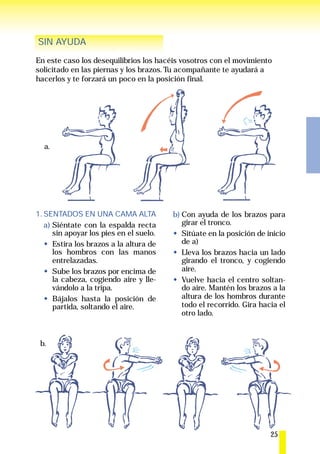 SIN AYUDA
En este caso los desequilibrios los hacéis vosotros con el movimiento
solicitado en las piernas y los brazos. Tu acompañante te ayudará a
hacerlos y te forzará un poco en la posición final.




  a.




1. SENTADOS EN UNA CAMA ALTA             b) Con ayuda de los brazos para
   a) Siéntate con la espalda recta         girar el tronco.
      sin apoyar los pies en el suelo.      Sitúate en la posición de inicio
      Estira los brazos a la altura de      de a)
      los hombros con las manos             Lleva los brazos hacia un lado
      entrelazadas.                         girando el tronco, y cogiendo
      Sube los brazos por encima de         aire.
      la cabeza, cogiendo aire y lle-       Vuelve hacia el centro soltan-
      vándolo a la tripa.                   do aire. Mantén los brazos a la
      Bájalos hasta la posición de          altura de los hombros durante
      partida, soltando el aire.            todo el recorrido. Gira hacia el
                                            otro lado.


 b.




                                                                       25
 