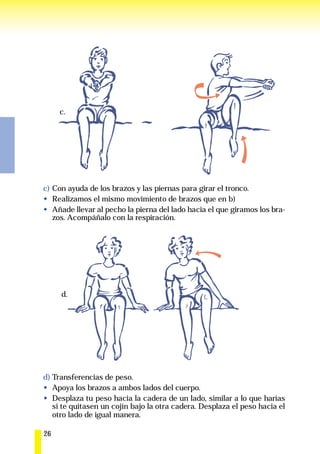 c.




c) Con ayuda de los brazos y las piernas para girar el tronco.
   Realizamos el mismo movimiento de brazos que en b)
   Añade llevar al pecho la pierna del lado hacia el que giramos los bra-
   zos. Acompáñalo con la respiración.




     d.




d) Transferencias de peso.
   Apoya los brazos a ambos lados del cuerpo.
   Desplaza tu peso hacia la cadera de un lado, similar a lo que harías
   si te quitasen un cojín bajo la otra cadera. Desplaza el peso hacia el
   otro lado de igual manera.

26
 