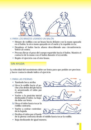 4. PARA LOS BRAZOS USANDO UN BALÓN
     Sitúate de rodillas con un brazo hacia delante con la mano apoyada
     en el balón, la otra mano apoyada en el suelo y la espalda recta.
     Desplaza el balón hacia afuera describiendo una circunferencia.
     Volver al centro.
     Procura llevar el peso del cuerpo repartido hacia el balón. Mantén el
     contacto de la mano con el balón durante el recorrido.
     Repite el ejercicio con el otro brazo.

SIN AYUDA

La velocidad del movimiento debe ser lenta para que podáis ser precisos
y hacer contacto donde indica el ejercicio.


1. PARA LAS PIERNAS                                                          a.
      Tumbado boca arriba.
   a) Lleva la rodilla hacia el pe-
      cho y los dedos del pie hacia
      ti, arrastrando el talón por                                           b.
      el suelo.
      Vuelve a la posición inicial
      deslizando el talón. La baja-
      da debe ser lenta.
   b) Lleva el talón hasta tocar la                                          c.
      rodilla contraria.
      Vuelve a estirar controlan-
      do la bajada.
   c) Desliza el talón por el borde
      de la pierna contraria desde el tobillo hasta tocar la rodilla.
      Baja deslizando de igual manera.
                                                                        29
 