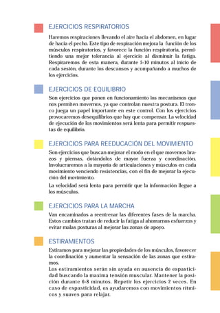 EJERCICIOS RESPIRATORIOS
Haremos respiraciones llevando el aire hacia el abdomen, en lugar
de hacia el pecho. Este tipo de respiración mejora la función de los
músculos respiratorios, y favorece la función respiratoria, permi-
tiendo una mejor tolerancia al ejercicio al disminuir la fatiga.
Respiraremos de esta manera, durante 5-10 minutos al inicio de
cada sesión, durante los descansos y acompañando a muchos de
los ejercicios.

EJERCICIOS DE EQUILIBRIO
Son ejercicios que ponen en funcionamiento los mecanismos que
nos permiten movernos, ya que controlan nuestra postura. El tron-
co juega un papel importante en este control. Con los ejercicios
provocaremos desequilibrios que hay que compensar. La velocidad
de ejecución de los movimientos será lenta para permitir respues-
tas de equilibrio.

EJERCICIOS PARA REEDUCACIÓN DEL MOVIMIENTO
Son ejercicios que buscan mejorar el modo en el que movemos bra-
zos y piernas, dotándolos de mayor fuerza y coordinación.
Involucraremos a la mayoría de articulaciones y músculos en cada
movimiento venciendo resistencias, con el fin de mejorar la ejecu-
ción del movimiento.
La velocidad será lenta para permitir que la información llegue a
los músculos.

EJERCICIOS PARA LA MARCHA
Van encaminados a reentrenar las diferentes fases de la marcha.
Estos cambios tratan de reducir la fatiga al ahorrarnos esfuerzos y
evitar malas posturas al mejorar las zonas de apoyo.

ESTIRAMIENTOS
Estiramos para mejorar las propiedades de los músculos, favorecer
la coordinación y aumentar la sensación de las zonas que estira-
mos.
Los estiramientos serán sin ayuda en ausencia de espastici-
dad buscando la maxima tensión muscular. Mantener la posi-
ción durante 6-8 minutos. Repetir los ejercicios 2 veces. En
caso de espasticidad, os ayudaremos con movimientos rítmi-
cos y suaves para relajar.
 
