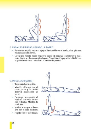 2. PARA LAS PIERNAS USANDO LA PARED
     Forma un ángulo recto al apoyar la espalda en el suelo y las piernas
     estiradas en la pared.
     Lleva una rodilla hacia el pecho como si bajaras “escalones”y des-
     pués hacia arriba como si subieras “escalones” apoyando el talón en
     la pared tras cada “escalón”. Cambia de pierna.




3. PARA LOS BRAZOS
     Tumbado boca arriba.
     Mantén el brazo con el
     codo recto y la mano
     abierta apuntando al
     techo.
     Despega levemente el
     hombro tratando de to-
     car el techo. Mantén la
     posición.
     Vuelve a apoyar el hom-
     bro, con el codo estirado.
     Repite con el otro brazo.



  30
 