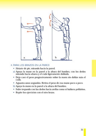 a.                            b.


4. PARA LOS BRAZOS EN LA PARED
      Sitúate de pie, mirando hacia la pared.
   a) Apoya la mano en la pared a la altura del hombro, con los dedos
      mirando hacia afuera y el codo ligeramente doblado.
      Deja caer el peso progresivamente sobre la mano sin doblar más el
      codo.
      Aguanta unos segundos. Retira el peso de esa mano poco a poco.
   b) Apoya la mano en la pared a la altura del hombro.
      Sube trepando con los dedos hacia arriba como si hubiera peldaños.
      Repite los ejercicios con el otro brazo.




                                                                   31
 