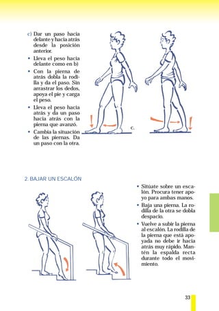 c) Dar un paso hacia
   delante y hacia atrás
   desde la posición
   anterior.
   Lleva el peso hacia
   delante como en b)
   Con la pierna de
   atrás dobla la rodi-
   lla y da el paso. Sin
   arrastrar los dedos,
   apoya el pie y carga
   el peso.
   Lleva el peso hacia
   atrás y da un paso
   hacia atrás con la
   pierna que avanzó.
                           c.
   Cambia la situación
   de las piernas. Da
   un paso con la otra.




2. BAJAR UN ESCALÓN
                                Sitúate sobre un esca-
                                lón. Procura tener apo-
                                yo para ambas manos.
                                Baja una pierna. La ro-
                                dilla de la otra se dobla
                                despacio.
                                Vuelve a subir la pierna
                                al escalón. La rodilla de
                                la pierna que está apo-
                                yada no debe ir hacia
                                atrás muy rápido. Man-
                                tén la espalda recta
                                durante todo el movi-
                                miento.




                                                    33
 