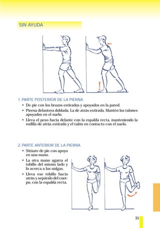 SIN AYUDA




1. PARTE POSTERIOR DE LA PIERNA
     De pie con los brazos estirados y apoyados en la pared.
     Pierna delantera doblada. La de atrás estirada. Mantén los talones
     apoyados en el suelo.
     Lleva el peso hacia delante con la espalda recta, manteniendo la
     rodilla de atrás estirada y el talón en contacto con el suelo.




2. PARTE ANTERIOR DE LA PIERNA
     Sitúate de pie con apoyo
     en una mano.
     La otra mano agarra el
     tobillo del mismo lado y
     lo acerca a las nalgas.
     Lleva ese tobillo hacia
     atrás y sepáralo del cuer-
     po, con la espalda recta.




                                                                     35
 