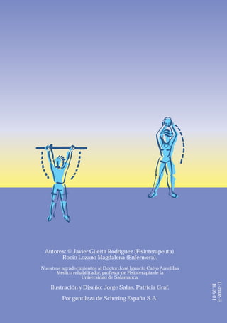 Autores: © Javier Güeita Rodríguez (Fisioterapeuta).
       Rocío Lozano Magdalena (Enfermera).
Nuestros agradecimientos al Doctor José Ignacio Calvo Arenillas
      Médico rehabilitador, profesor de Fisioterapia de la
                 Universidad de Salamanca.
                                                                  U-2102-E
                                                                  16.05.01




    Ilustración y Diseño: Jorge Salas, Patricia Graf.

         Por gentileza de Schering España S.A.
 
