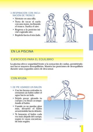 3. RESPIRACIÓN CON INCLI-
   NACIÓN DE TRONCO
     Siéntate en una silla.
     Trata de tocar el suelo
     con una mano, inclinando
     el tronco. Suelta el aire.
     Regresa a la posición ini-
     cial cogiendo aire.
     Repítelo hacia el otro lado.




EN LA PISCINA

EJERCICIOS PARA EL EQUILIBRIO
La piscina ofrece seguridad frente a la sensación de caídas, permitiéndo-
nos hacer mayores desequilibrios. Mantén las posiciones de desequilibrio
durante unos segundos antes de descansar.



CON AYUDA


1. DE PIE USANDO UN BALÓN
     Con los brazos estirados te
     enviamos un balón sobre el
     agua hacia un lado.
     Déjalo pasar, girando tu
     cuerpo y tu brazo acompa-
     ñando al balón.
     Cuando ya no puedas girar
     más, devuelve el balón
     arrastrándolo hacia delante.
     Te lanzarán el balón cada
     vez más alejado del cuerpo,
     según te vayas encontran-
     do más seguro.

                                                                     5
 
