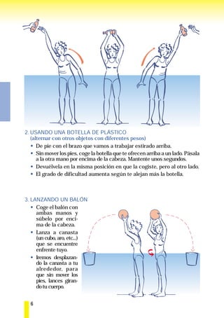 2. USANDO UNA BOTELLA DE PLÁSTICO
   (alternar con otros objetos con diferentes pesos)
      De pie con el brazo que vamos a trabajar estirado arriba.
      Sin mover los pies, coge la botella que te ofrecen arriba a un lado. Pásala
      a la otra mano por encima de la cabeza. Mantente unos segundos.
      Devuélvela en la misma posición en que la cogiste, pero al otro lado.
      El grado de dificultad aumenta según te alejan más la botella.



3. LANZANDO UN BALÓN
     Coge el balón con
     ambas manos y
     súbelo por enci-
     ma de la cabeza.
     Lanza a canasta
     (un cubo, aro, etc...)
     que se encuentre
     enfrente tuyo.
     Iremos desplazan-
     do la canasta a tu
     alrededor, para
     que sin mover los
     pies, lances giran-
     do tu cuerpo.


  6
 