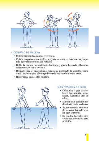 4. CON PALO DE MADERA
     Utiliza tus hombros como referencia.
     Coloca un palo en tu espalda, apoya tus manos en las caderas y sujé-
     talo apoyándolo en los antebrazos.
     Dobla la cintura hacia delante. Inclínate y gírate llevando el hombro
     de referencia hacia delante.
     Después haz el movimiento contrario, estirando la espalda hacia
     atrás, inclina y gira el cuerpo llevando ese hombro hacia atrás.
     Hacer igual con el otro hombro.



                                            5. EN POSICIÓN DE PASO
                                                 Coloca los 2 pies parale-
                                                 los y ligeramente sepa-
                                                 rados. Adelanta uno de
                                                 ellos.
                                                 Mantén esa posición sin
                                                 desviarte hacia los lados.
                                                 Se recomienda en casos
                                                 de ataxias hacerlo con
                                                 los ojos cerrados.
                                                 Se pueden hacer los ejer-
                                                 cicios anteriores en esta
                                                 posición.




                                                                       7
 