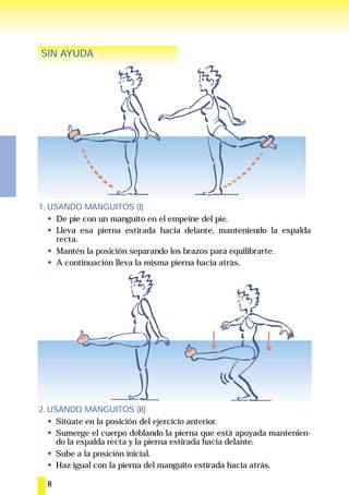 SIN AYUDA




1. USANDO MANGUITOS (I)
     De pie con un manguito en el empeine del pie.
     Lleva esa pierna estirada hacia delante, manteniendo la espalda
     recta.
     Mantén la posición separando los brazos para equilibrarte.
     A continuación lleva la misma pierna hacia atrás.




2. USANDO MANGUITOS (II)
     Sitúate en la posición del ejercicio anterior.
     Sumerge el cuerpo doblando la pierna que está apoyada mantenien-
     do la espalda recta y la pierna estirada hacia delante.
     Sube a la posición inicial.
     Haz igual con la pierna del manguito estirada hacia atrás.

  8
 