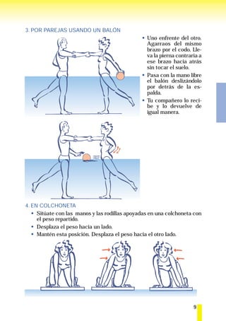 3. POR PAREJAS USANDO UN BALÓN
                                                 Uno enfrente del otro.
                                                 Agarraos del mismo
                                                 brazo por el codo. Lle-
                                                 va la pierna contraria a
                                                 ese brazo hacia atrás
                                                 sin tocar el suelo.
                                                 Pasa con la mano libre
                                                 el balón deslizándolo
                                                 por detrás de la es-
                                                 palda.
                                                 Tu compañero lo reci-
                                                 be y lo devuelve de
                                                 igual manera.




4. EN COLCHONETA
     Sitúate con las manos y las rodillas apoyadas en una colchoneta con
     el peso repartido.
     Desplaza el peso hacia un lado.
     Mantén esta posición. Desplaza el peso hacia el otro lado.




                                                                     9
 