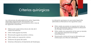 Criterios quirúrgicos
Las indicaciones de adenoidectomía serían: hipertrofia
adenoidea diagnosticada clínicamente o por
radiografia/endoscopia y que produzca una o más de
las siguientes situaciones:
 Obstrucción nasal crónica diurna de más de 6
meses de evolución.
 Otitis media aguda recurrente.
 Rinosinusitis aguda recurrente o crónica.
 Otitis media con supuración crónica.
 Síndrome de apnea del sueño.
 Síntomas refractarios al tratamiento de fisioterapia.
La indicación quirúrgica sin que exista hipertrofia
adenoidea se efectuará en los siguientes casos:
 Otitis media recurrente en mayores de 2 años en
los que previamente haya fracasado la colocación
de drenajes transtimpánicos.
 Otitis media con supuración en los que se necesite
una segunda colocación de drenajes
transtimpánicos.
 Rinosinusitis crónica en la que se demuestra por
endoscopia una infección adenoidea.
 