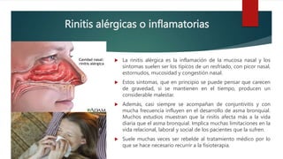 Rinitis alérgicas o inflamatorias
 La rinitis alérgica es la inflamación de la mucosa nasal y los
síntomas suelen ser los típicos de un resfriado, con picor nasal,
estornudos, mucosidad y congestión nasal.
 Estos síntomas, que en principio se puede pensar que carecen
de gravedad, si se mantienen en el tiempo, producen un
considerable malestar.
 Además, casi siempre se acompañan de conjuntivitis y con
mucha frecuencia influyen en el desarrollo de asma bronquial.
Muchos estudios muestran que la rinitis afecta más a la vida
diaria que el asma bronquial. Implica muchas limitaciones en la
vida relacional, laboral y social de los pacientes que la sufren.
 Suele muchas veces ser rebelde al tratamiento médico por lo
que se hace necesario recurrir a la fisioterapia.
 