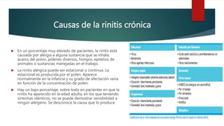 Causas de la rinitis crónica
 En un porcentaje muy elevado de pacientes, la rinitis está
causada por alergia a alguna sustancia que se inhala:
ácaros del polvo, pólenes diversos, hongos, epitelios de
animales o sustancias manejadas en el trabajo.
 La rinitis alérgica puede ser estacional o continua. La
estacional es producida por el polen. Aparece
normalmente en la infancia y su grado de afectación varía
en función de la concentración de polen.
 Hay un bajo porcentaje, sobre todo en pacientes en que la
rinitis ha aparecido en la edad adulta, en los que teniendo
síntomas idénticos, no se puede demostrar sensibilidad a
ningún alérgeno. Se desconoce la causa que lo produce.
 