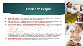 Factores de riesgos
 Exposición a irritantes: Si está expuesto a irritantes como el smog, los gases de escape o el humo del
tabaco, puedes tener un mayor riesgo de tener rinitis no alérgica.
 Tener más de 20 años: A diferencia de la rinitis alérgica, que generalmente ocurre antes de los 20 años,
la rinitis no alérgica ocurre después de los 20 años en la mayoría de las personas.
 Uso prolongado de gotas o atomizadores nasales descongestionantes: El uso de gotas o atomizadores
nasales descongestionantes de venta libre (Afrin, Dristan, otros) durante más de unos pocos días en
realidad puede causar una congestión nasal más grave cuando desaparece el efecto del
descongestionante; esto a menudo se denomina congestión de rebote.
 Sexo femenino: Debido a los cambios hormonales, la congestión nasal suele empeorar durante la
menstruación y el embarazo.
 Exposición laboral a la emisión de gases: En algunos casos, la rinitis no alérgica se desencadena por la
exposición a un irritante transmitido por el aire en el lugar de trabajo (rinitis ocupacional). Algunos de
los desencadenantes frecuentes son los materiales de construcción, los solventes u otras sustancias
químicas y los gases provenientes de material orgánico en descomposición, como el compost.
 Ciertos problemas de salud: Varias enfermedades crónicas pueden causar o empeorar la rinitis no
alérgica, como el hipotiroidismo, el síndrome de fatiga crónica y la diabetes.
 