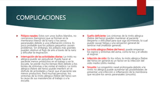 COMPLICACIONES
 Pólipos nasales: Estos son unos bultos blandos, no
cancerosos (benignos) que se forman en la
membrana interior de la nariz o los senos
paranasales debido a una inflamación crónica. Es
poco probable que los pólipos pequeños causen
problemas. Sin embargo, los pólipos más grandes
pueden obstruir el flujo de aire a través de la nariz
y dificultar la respiración.
 Interrupción de las actividades diarias: La rinitis no
alérgica puede ser perjudicial. Puede hacer al
paciente menos productivo en el trabajo o en la
escuela. Se pierde mucho tiempo libre debido a los
brotes de síntomas o las visitas al médico. La rinitis
alérgica (fiebre del heno) puede interferir en el
disfrute de actividades y hacer que el paciente sea
menos productivo. Para muchas personas, los
síntomas de la rinitis alérgica (fiebre del heno) son
la causa de sus inasistencias al trabajo o a la
escuela.
 Sueño deficiente: Los síntomas de la rinitis alérgica
(fiebre del heno) pueden mantener al paciente
despierto o dificultad para que siga durmiendo, lo cual
puede causar fatiga y una sensación general de
sentirse mal (malestar general).
 La rinitis alérgica (fiebre del heno): puede empeorar
los signos y síntomas del asma, como la tos y el silbido
al respirar.
 Infección de oído: En los niños, la rinitis alérgica (fiebre
del heno) en general es un factor en la infección del
oído medio (otitis media).
 Sinusitis: La congestión nasal prolongada debido a la
rinitis no alérgica puede aumentar las posibilidades de
presentar una infección o inflamación de la membrana
que recubre los senos paranasales (sinusitis).
 