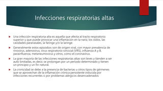 Infecciones respiratorias altas
 Una infección respiratoria alta es aquella que afecta al tracto respiratorio
superior y que puede provocar una inflamación en la nariz, los oídos, las
cavidades paranasales, la faringe y/o la laringe.
 Generalmente estos episodios son de origen viral, con mayor prevalencia de
rinovirus, adenovirus, virus respiratorio sincicial (VRS), influenza A y B,
parainfluenza, metaneumovirus y otros, como el coronavirus.
 La gran mayoría de las infecciones respiratorias altas son leves y tienden a ser
auto limitadas, es decir, se prolongan por un período determinado y tienen
un principio y un fin natural.
 La cronicidad se debe a la presencia de bacterias u otros tipos de gérmenes
que se aprovechan de la inflamación crónica persistente inducida por
infecciones recurrentes o por problemas alérgicos desencadenados
 