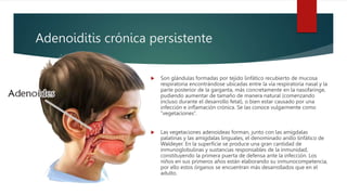 Adenoiditis crónica persistente
 Son glándulas formadas por tejido linfático recubierto de mucosa
respiratoria encontrándose ubicadas entre la vía respiratoria nasal y la
parte posterior de la garganta, más concretamente en la nasofaringe,
pudiendo aumentar de tamaño de manera natural (comenzando
incluso durante el desarrollo fetal), o bien estar causado por una
infección e inflamación crónica. Se las conoce vulgarmente como
“vegetaciones”.
 Las vegetaciones adenoideas forman, junto con las amígdalas
palatinas y las amígdalas linguales, el denominado anillo linfático de
Waldeyer. En la superficie se produce una gran cantidad de
inmunoglobulinas y sustancias responsables de la inmunidad,
constituyendo la primera puerta de defensa ante la infección. Los
niños en sus primeros años están elaborando su inmunocompetencia,
por ello estos órganos se encuentran más desarrollados que en el
adulto.
 