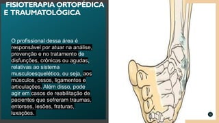 O profissional dessa área é
responsável por atuar na análise,
prevenção e no tratamento de
disfunções, crônicas ou agudas,
relativas ao sistema
musculoesquelético, ou seja, aos
músculos, ossos, ligamentos e
articulações. Além disso, pode
agir em casos de reabilitação de
pacientes que sofreram traumas,
entorses, lesões, fraturas,
luxações. 10
FISIOTERAPIA ORTOPÉDICA
E TRAUMATOLÓGICA
 
