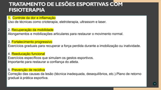 18
TRATAMENTO DE LESÕES ESPORTIVAS COM
FISIOTERAPIA
1. Controle da dor e inflamação
Uso de técnicas como crioterapia, eletroterapia, ultrassom e laser.
2. Recuperação da mobilidade
Alongamentos e mobilizações articulares para restaurar o movimento normal.
3. Fortalecimento progressivo
Exercícios graduais para recuperar a força perdida durante a imobilização ou inatividade.
4. Reeducação funcional
Exercícios específicos que simulam os gestos esportivos.
Importante para restaurar a confiança do atleta.
5. Prevenção de recidiva
Correção das causas da lesão (técnica inadequada, desequilíbrios, etc.).Plano de retorno
gradual à prática esportiva.
 