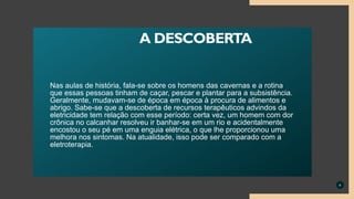 Nas aulas de história, fala-se sobre os homens das cavernas e a rotina
que essas pessoas tinham de caçar, pescar e plantar para a subsistência.
Geralmente, mudavam-se de época em época à procura de alimentos e
abrigo. Sabe-se que a descoberta de recursos terapêuticos advindos da
eletricidade tem relação com esse período: certa vez, um homem com dor
crônica no calcanhar resolveu ir banhar-se em um rio e acidentalmente
encostou o seu pé em uma enguia elétrica, o que lhe proporcionou uma
melhora nos sintomas. Na atualidade, isso pode ser comparado com a
eletroterapia.
4
A DESCOBERTA
 