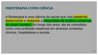 FISIOTERAPIA COMO CIÊNCIA
A fisioterapia é uma ciência da saúde que visa preservar,
desenvolver e restaurar a integridade de órgãos e sistemas
do corpo humano. Ao longo dos anos, ela se consolidou
como uma profissão essencial em diversos contextos
clínicos, hospitalares e sociais.
5
 